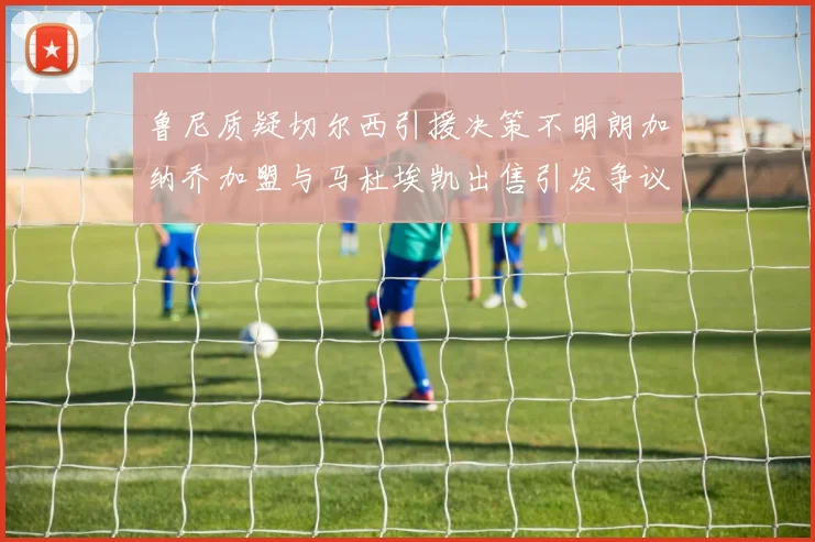 鲁尼质疑切尔西引援决策不明朗加纳乔加盟与马杜埃凯出售引发争议