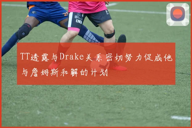 TT透露与Drake关系密切努力促成他与詹姆斯和解的计划