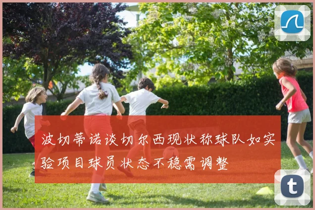 波切蒂诺谈切尔西现状称球队如实验项目球员状态不稳需调整