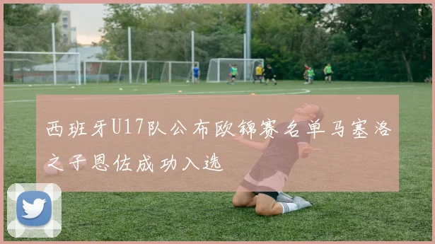西班牙U17队公布欧锦赛名单马塞洛之子恩佐成功入选