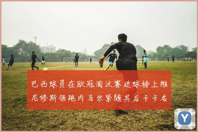 巴西球员在欧冠淘汰赛进球榜上维尼修斯领跑内马尔紧随其后卡卡名列第三