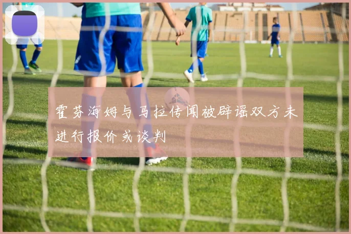 霍芬海姆与马拉传闻被辟谣双方未进行报价或谈判
