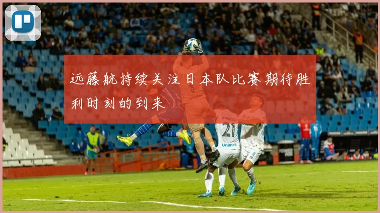 远藤航持续关注日本队比赛期待胜利时刻的到来