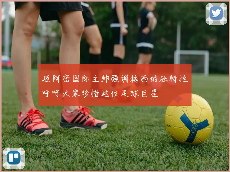迈阿密国际主帅强调梅西的独特性呼吁大家珍惜这位足球巨星