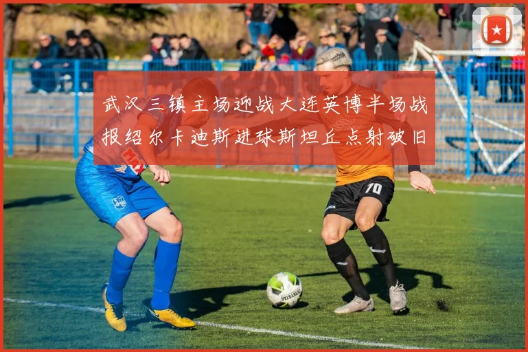 武汉三镇主场迎战大连英博半场战报绍尔卡迪斯进球斯坦丘点射破旧主