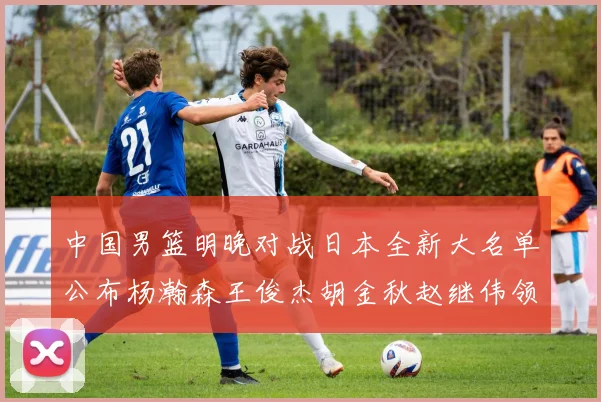 中国男篮明晚对战日本全新大名单公布杨瀚森王俊杰胡金秋赵继伟领衔出战