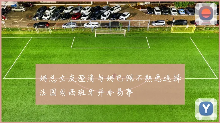姆总女友澄清与姆巴佩不熟悉选择法国或西班牙并非易事