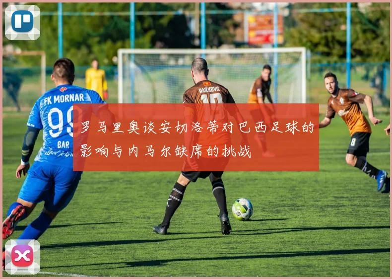 罗马里奥谈安切洛蒂对巴西足球的影响与内马尔缺席的挑战