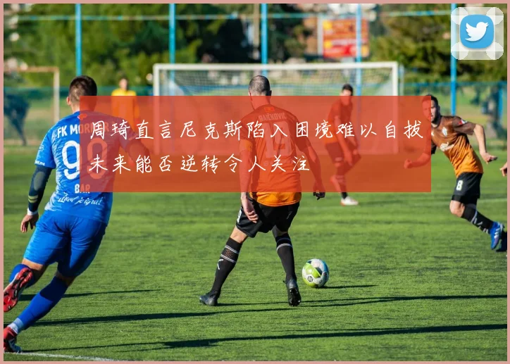 周琦直言尼克斯陷入困境难以自拔未来能否逆转令人关注