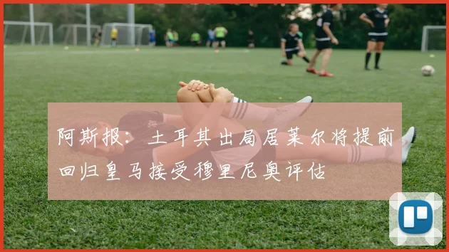 阿斯报：土耳其出局居莱尔将提前回归皇马接受穆里尼奥评估