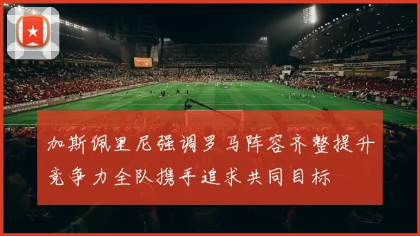 加斯佩里尼强调罗马阵容齐整提升竞争力全队携手追求共同目标