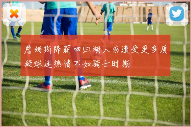 詹姆斯降薪回归湖人或遭受更多质疑球迷热情不如骑士时期