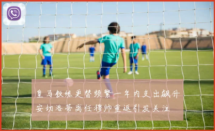 皇马教练更替频繁一年内支出飙升安切洛蒂离任穆帅重返引发关注