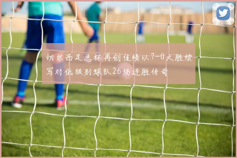 切尔西足总杯再创佳绩以7-0大胜续写对低级别球队26场连胜传奇