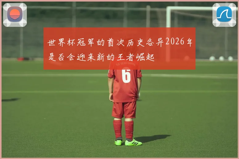 世界杯冠军的首次历史各异2026年是否会迎来新的王者崛起