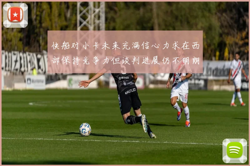 快船对小卡未来充满信心力求在西部保持竞争力但谈判进展仍不明朗