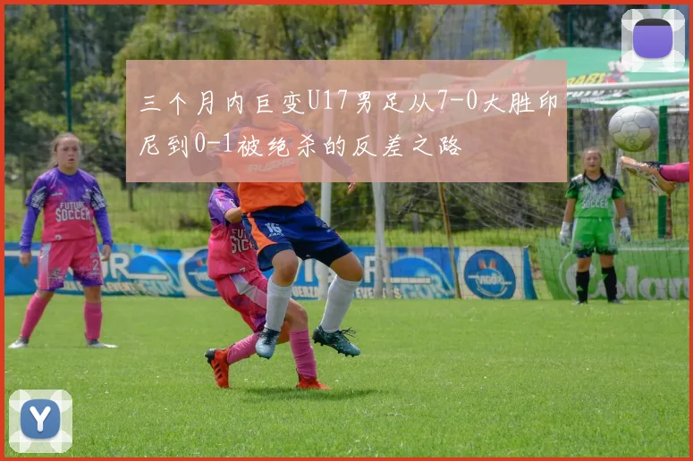 三个月内巨变U17男足从7-0大胜印尼到0-1被绝杀的反差之路