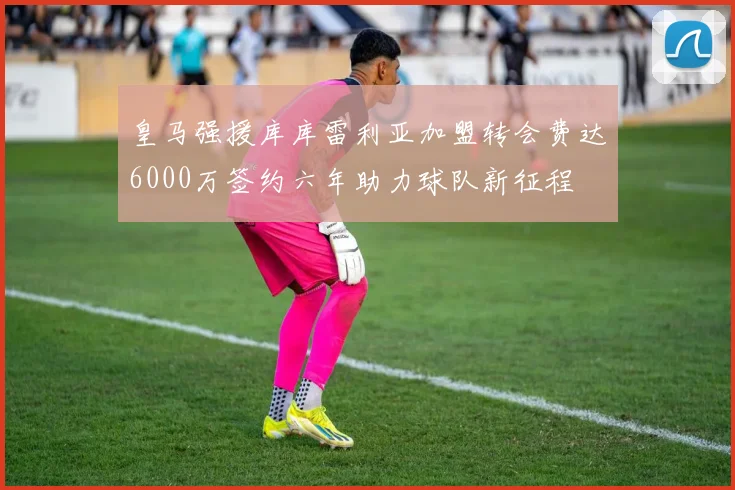 皇马强援库库雷利亚加盟转会费达6000万签约六年助力球队新征程