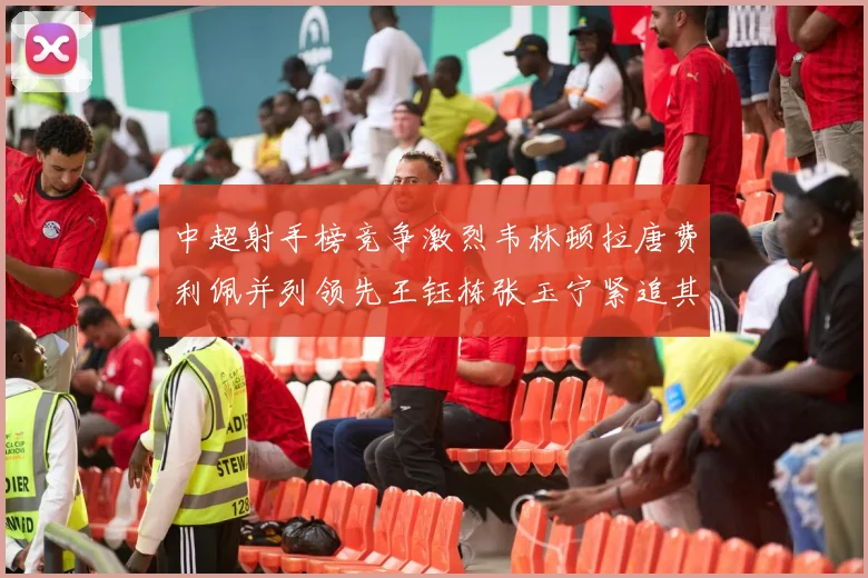 中超射手榜竞争激烈韦林顿拉唐费利佩并列领先王钰栋张玉宁紧追其后